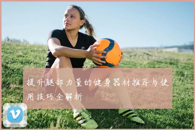提升腿部力量的健身器材推荐与使用技巧全解析