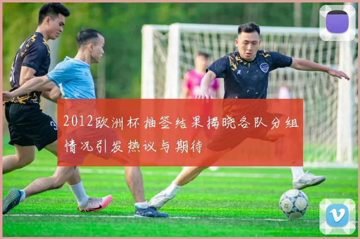 2012欧洲杯抽签结果揭晓各队分组情况引发热议与期待