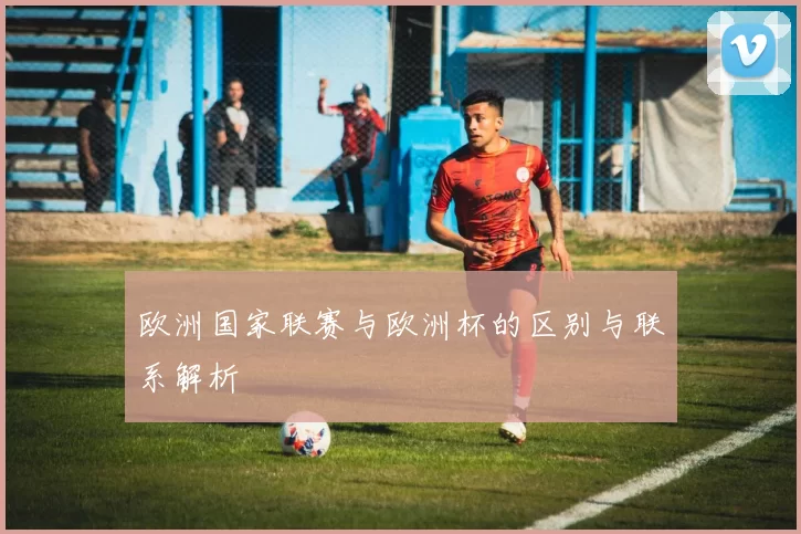 欧洲国家联赛与欧洲杯的区别与联系解析