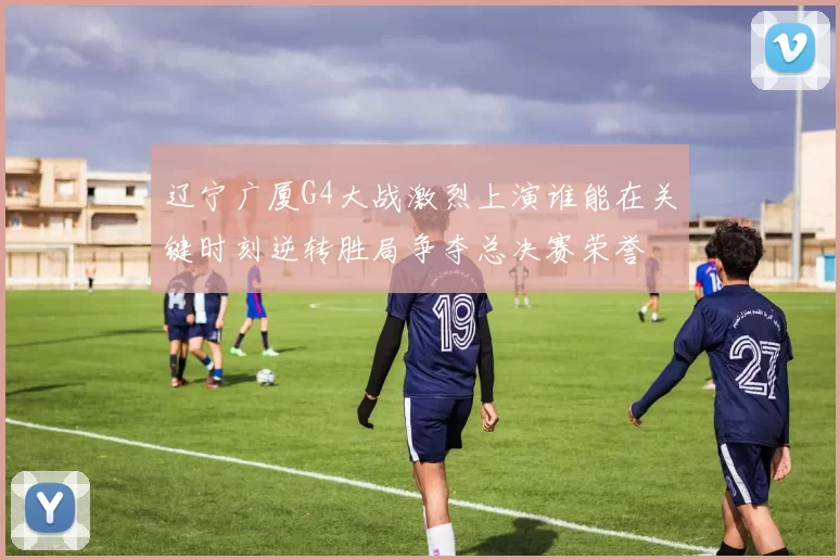 辽宁广厦G4大战激烈上演谁能在关键时刻逆转胜局争夺总决赛荣誉