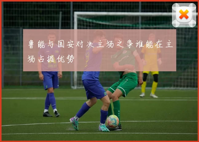 鲁能与国安对决主场之争谁能在主场占据优势