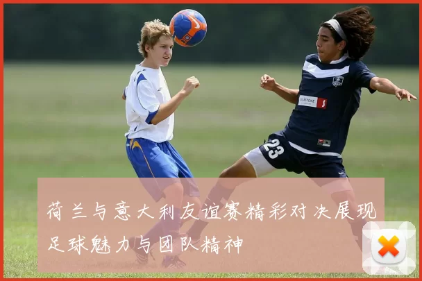 荷兰与意大利友谊赛精彩对决展现足球魅力与团队精神