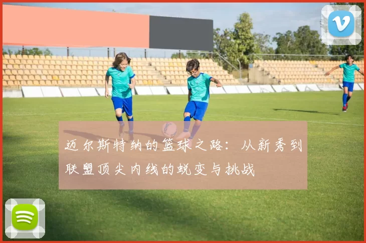 迈尔斯特纳的篮球之路：从新秀到联盟顶尖内线的蜕变与挑战