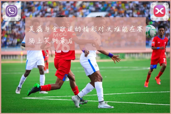 吴磊与金敬道的精彩对决谁能在赛场上笑到最后