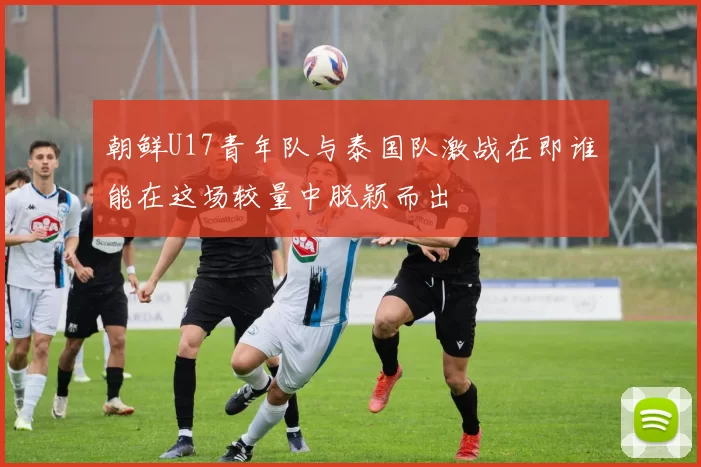 朝鲜U17青年队与泰国队激战在即谁能在这场较量中脱颖而出