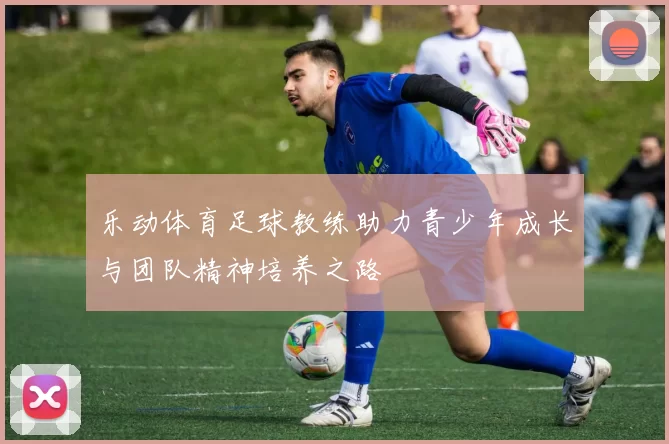 乐动体育足球教练助力青少年成长与团队精神培养之路